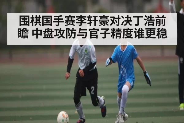 围棋国手赛李轩豪对决丁浩前瞻 中盘攻防与官子精度谁更稳
