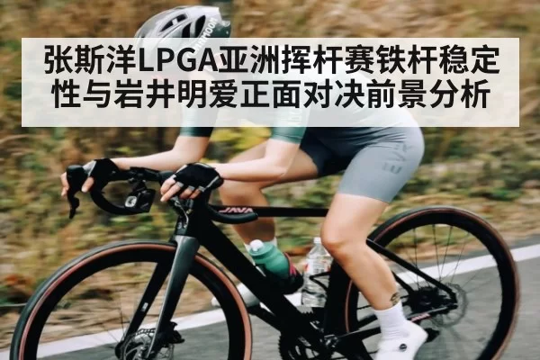 张斯洋LPGA亚洲挥杆赛铁杆稳定性与岩井明爱正面对决前景分析