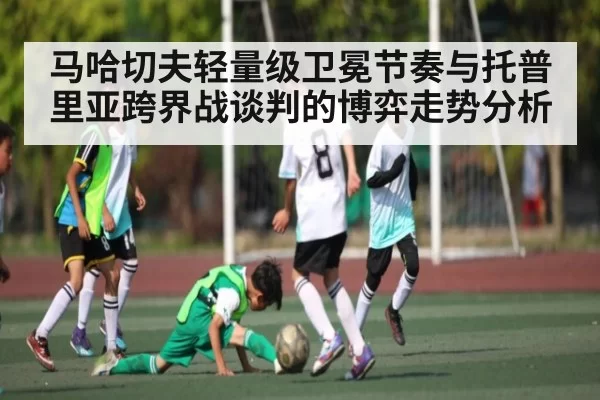 马哈切夫轻量级卫冕节奏与托普里亚跨界战谈判的博弈走势分析